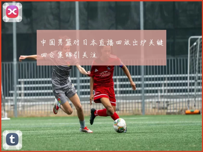 中国男篮对日本直播回放出炉关键回合集锦引关注