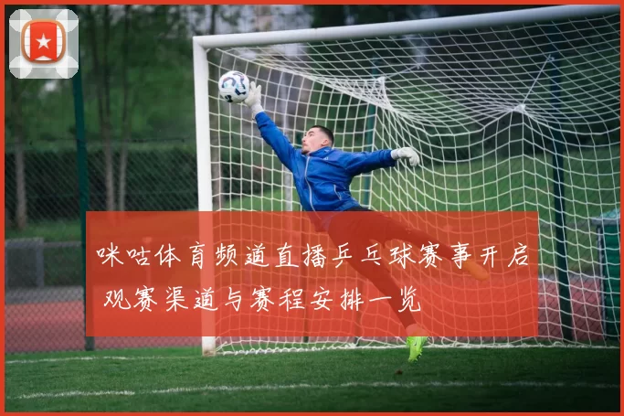 咪咕体育频道直播乒乓球赛事开启 观赛渠道与赛程安排一览