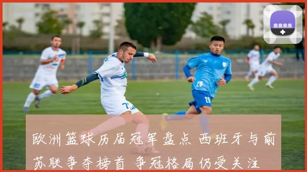 欧洲篮球历届冠军盘点 西班牙与前苏联争夺榜首 争冠格局仍受关注