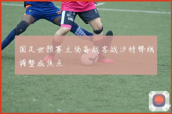 国足世预赛主场备战客战沙特锋线调整成焦点
