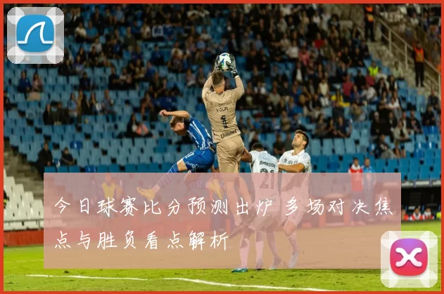 今日球赛比分预测出炉 多场对决焦点与胜负看点解析