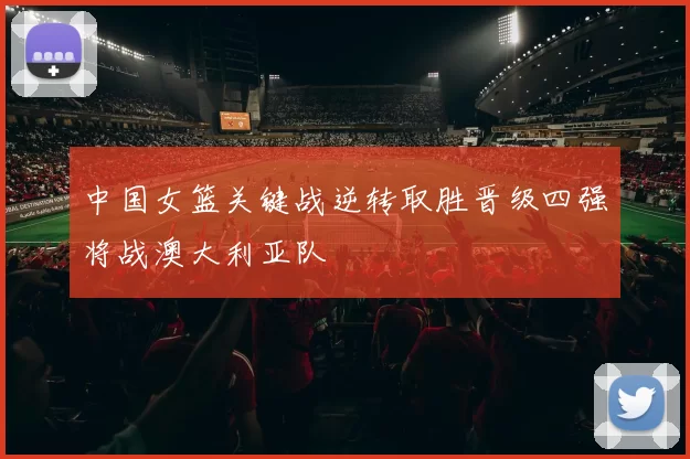 中国女篮关键战逆转取胜晋级四强将战澳大利亚队