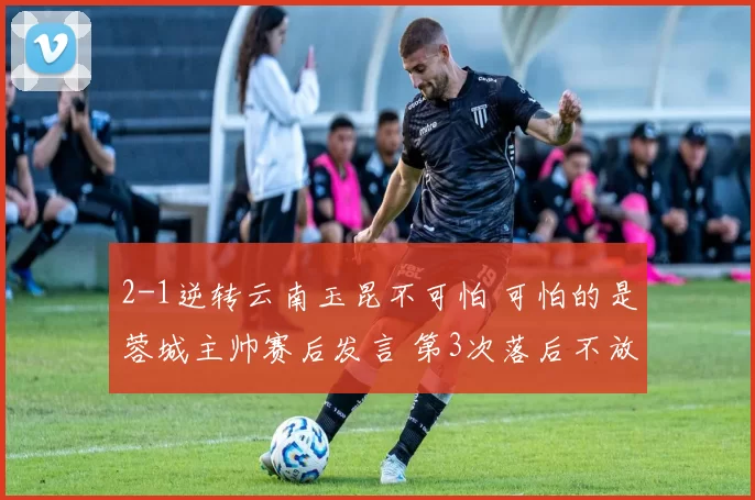 2-1逆转云南玉昆不可怕 可怕的是蓉城主帅赛后发言 第3次落后不放弃