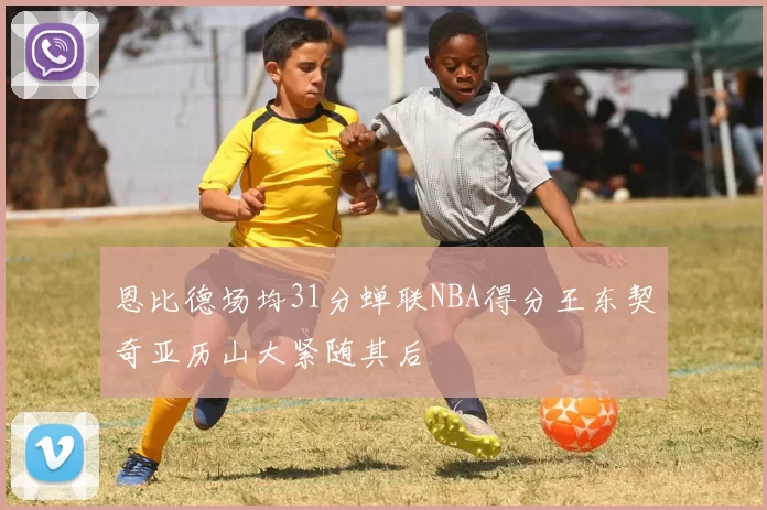 恩比德场均31分蝉联NBA得分王东契奇亚历山大紧随其后