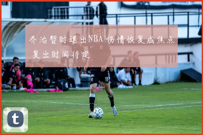 乔治暂时退出NBA 伤情恢复成焦点 复出时间待定