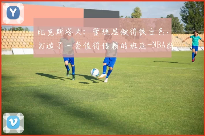 比克斯塔夫：管理层做得很出色，打造了一套值得信赖的班底-NBA新闻
