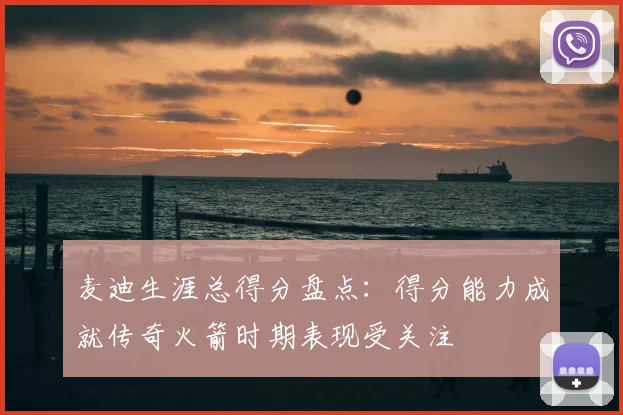 麦迪生涯总得分盘点：得分能力成就传奇火箭时期表现受关注