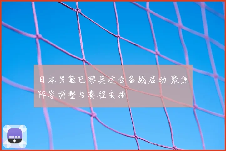 日本男篮巴黎奥运会备战启动 聚焦阵容调整与赛程安排