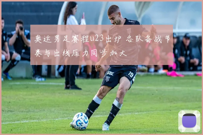 奥运男足赛程u23出炉 各队备战节奏与出线压力同步加大