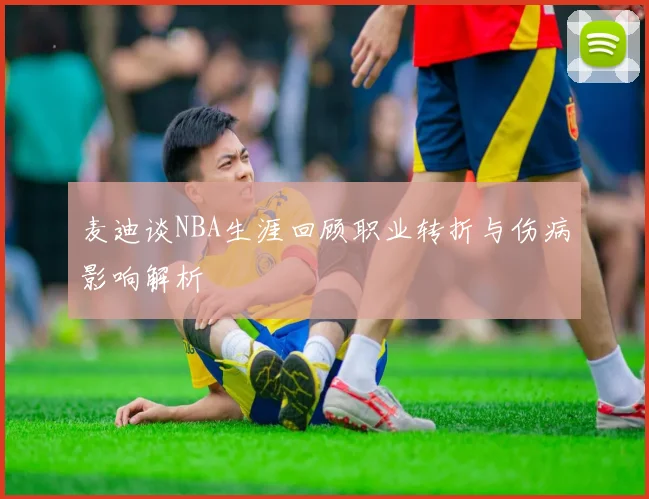 麦迪谈NBA生涯回顾职业转折与伤病影响解析